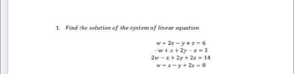 1. Find the solution of the system of linear equation
w + 2x - y+z = 6
-w+x+ 2y-z = 3
2w - x+ 2y + 2z 14
w+x-y+ 2z = 8
