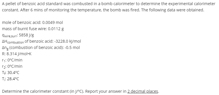 A pellet of benzoic acid standard was combusted in a bomb calorimeter to determine the experimental calorimeter
constant. After 6 mins of monitoring the temperature, the bomb was fired. The following data were obtained.
mole of benzoic acid: 0.0049 mol
mass of burnt fuse wire: 0.0112 g
9wire surr: 5858 J/g
AHcombustion of benzoic acid: -3228.0 kJ/mol
Ang (combustion of benzoic acid): -0.5 mol
R: 8.314 J/mol-K
r7: 0°C/min
r2: 0°C/min
Tf: 30.4°C
T: 28.4°C
Determine the calorimeter constant (in J/°C). Report your answer in 2 decimal places.
