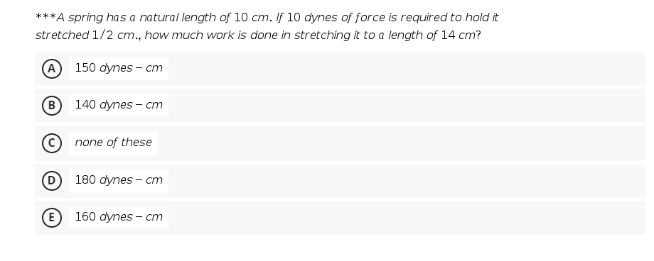 ***A spring has a natural length of 10 cm. If 10 dynes of force is required to hold it
stretched 1/2 cm., how much work is done in stretching it to a length of 14 cm?
(A
150 dynes - cm
B)
140 dynes - cm
none of these
180 dynes - cт
(E
160 dynes - cт
