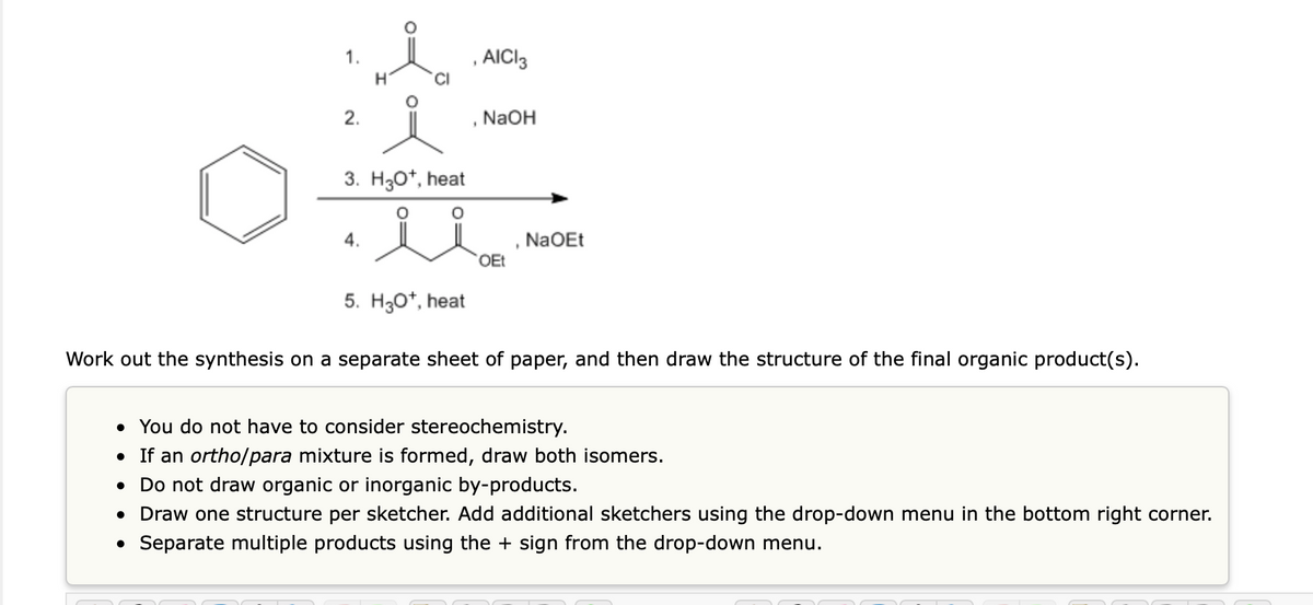 O
1.
●
2.
H
3. H3O+, heat
4.
5. H3O+, heat
, AICI3
NaOH
OEt
NaOEt
Work out the synthesis on a separate sheet of paper, and then draw the structure of the final organic product(s).
• You do not have to consider stereochemistry.
• If an ortho/para mixture is formed, draw both isomers.
Do not draw organic or inorganic by-products.
• Draw one structure per sketcher. Add additional sketchers using the drop-down menu in the bottom right corner.
Separate multiple products using the + sign from the drop-down menu.