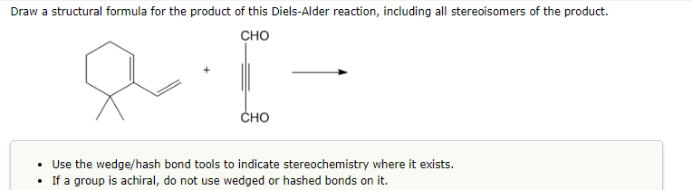 Draw a structural formula for the product of this Diels-Alder reaction, including all stereoisomers of the product.
CHO
& I-
CHO
Use the wedge/hash bond tools to indicate stereochemistry where it exists.
If a group is achiral, do not use wedged or hashed bonds on it.