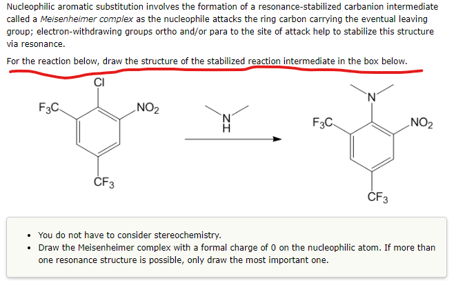 Nucleophilic aromatic substitution involves the formation of a resonance-stabilized carbanion intermediate
called a Meisenheimer complex as the nucleophile attacks the ring carbon carrying the eventual leaving
group; electron-withdrawing groups ortho and/or para to the site of attack help to stabilize this structure
via resonance.
For the reaction below, draw the structure of the stabilized reaction intermediate in the box below.
CI
F3C
CF3
NO₂
F3C
N
CF3
NO₂
• You do not have to consider stereochemistry.
• Draw the Meisenheimer complex with a formal charge of 0 on the nucleophilic atom. If more than
one resonance structure is possible, only draw the most important one.
