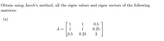 Obtain using Jacob's method, all the eigen values and eigen vectors of the following
matrices:
(a)
1
0.5
A =
1
1
0.25
0.5
0.25
2