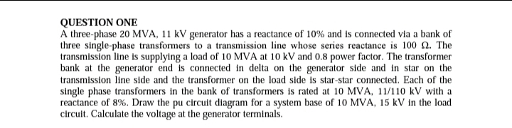 QUESTION ONE
A three-phase 20 MVA, 11 kV generator has a reactance of 10% and is connected via a bank of
three single-phase transformers to a transmission line whose series reactance is 100 2. The
transmission line is supplying a load of 10 MVA at 10 kV and 0.8 power factor. The transformer
bank at the generator end is connected in delta on the generator side and in star on the
transmission line side and the transformer on the load side is star-star connected. Each of the
single phase transformers in the bank of transformers is rated at 10 MVA, 11/110 kV with a
reactance of 8%. Draw the pu circuit diagram for a system base of 10 MVA, 15 kV in the load
circuit. Calculate the voltage at the generator terminals.