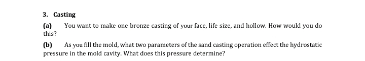 3. Casting
(a)
You want to make one bronze casting of your face, life size, and hollow. How would you do
this?
(b) As you fill the mold, what two parameters of the sand casting operation effect the hydrostatic
pressure in the mold cavity. What does this pressure determine?