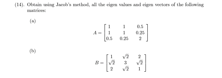 (14). Obtain using Jacob's method, all the eigen values and eigen vectors of the following
matrices:
(a)
1
1
0.5
A =
1
1 0.25
0.5
0.25
2
(b)
√2
√2
3 √2
B =
√2