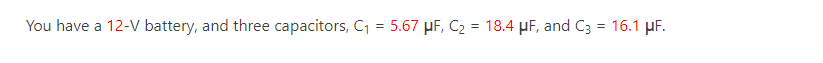 You have a 12-V battery, and three capacitors, C₁ = 5.67 μF, C₂ = 18.4 μF, and C3 = 16.1 μF.