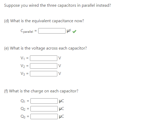 Suppose you wired the three capacitors in parallel instead?
(d) What is the equivalent capacitance now?
Cparallel
(e) What is the voltage across each capacitor?
V₁ =
V
V₂ =
V3 =
Q3
(f) What is the charge on each capacitor?
Q₁ =
Q₂
II
V
||
HF.
μC
HC
HC