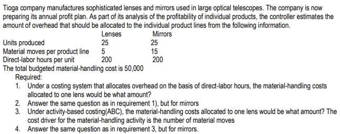 Tioga company manufactures sophisticated lenses and mirrors used in large optical telescopes. The company is now
preparing its annual profit plan. As part of its analysis of the profitability of individual products, the controller estimates the
amount of overhead that should be allocated to the individual product lines from the following information.
Lenses
Mirrors
Units produced
Material moves per product line 5
Direct-labor hours per unit
The total budgeted material-handling cost is 50,000
Required:
1. Under a costing system that allocates overhead on the basis of direct-labor hours, the material-handling costs
allocated to one lens would be what amount?
2. Answer the same question as in requirement 1), but for mirrors
3. Under activity-based costing(ABC), the material-handling costs allocated to one lens would be what amount? The
cost driver for the material-handling activity is the number of material moves
4. Answer the same question as in requirement 3, but for mirrors.
25
25
15
200
200

