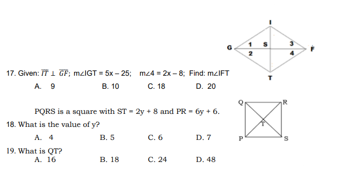 1 s
2
17. Given: IT I GF; M/IGT = 5x – 25; mz4 = 2x – 8; Find: mzIFT
A. 9
В. 10
С. 18
D. 20
PQRS is a square with ST = 2y + 8 and PR = 6y + 6.
18. What is the value of y?
А. 4
В. 5
С. 6
D. 7
P
19. What is QT?
А. 16
В. 18
С. 24
D. 48
