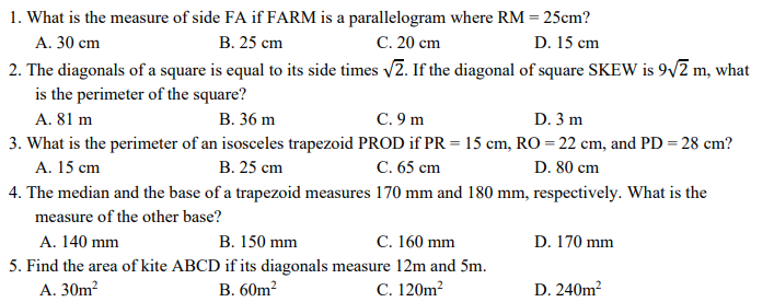1. What is the measure of side FA if FARM is a parallelogram where RM = 25cm?
В. 25 сm
C. 20 cm
2. The diagonals of a square is equal to its side times v2. If the diagonal of square SKEW is 9/2 m, what
A. 30 cm
D. 15 cm
is the perimeter of the square?
A. 81 m
В. 36 m
C. 9 m
D. 3 m
3. What is the perimeter of an isosceles trapezoid PROD if PR = 15 cm, RO = 22 cm, and PD = 28 cm?
A. 15 cm
В. 25 ст
C. 65 cm
D. 80 cm
4. The median and the base of a trapezoid measures 170 mm and 180 mm, respectively. What is the
measure of the other base?
В. 150 mm
5. Find the area of kite ABCD if its diagonals measure 12m and 5m.
B. 60m2
A. 140 mm
C. 160 mm
D. 170 mm
А. 30m?
C. 120m?
D. 240m?
