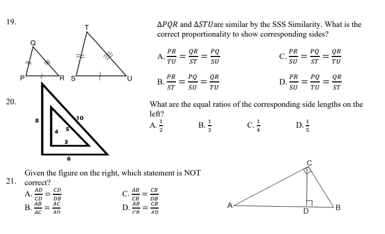 19.
APQR and ASTUare similar by the SSS Similarity. What is the
correct proportionality to show corresponding sides?
AA
PR
A.
TU
QR
PQ
PR
С.
SU
PQ
QR
ST
SU
ST
TU
R S
PR
В. —
ST
QR
PR
D.
SU
PQ _ QR
SU
TU
TU
ST
20.
What are the equal ratios of the corresponding side lengths on the
left?
10
A.:
c.
D.
Given the figure on the right, which statement is NOT
21. correct?
CD
АВ
C.
св
AB
D.
CR
CB
A.
DB
AC
DB
CB
АВ
В.
AC
A-
B
AD
AD
B.
||
II
I|||
I|||
