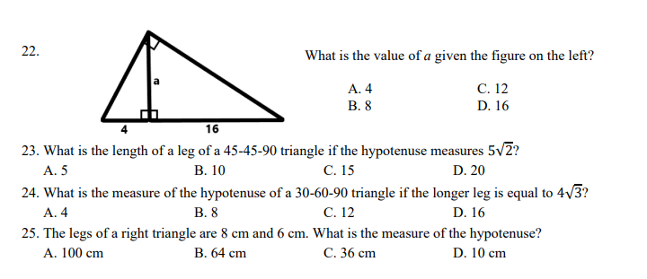 22.
What is the value of a given the figure on the left?
С. 12
А. 4
В. 8
D. 16
16
23. What is the length of a leg of a 45-45-90 triangle if the hypotenuse measures 5v2?
С. 15
24. What is the measure of the hypotenuse of a 30-60-90 triangle if the longer leg is equal to 4/3?
С. 12
A. 5
В. 10
D. 20
А. 4
В. 8
D. 16
25. The legs of a right triangle are 8 cm and 6 cm. What is the measure of the hypotenuse?
A. 100 cm
В. 64 сm
С. 36 сm
D. 10 cm
