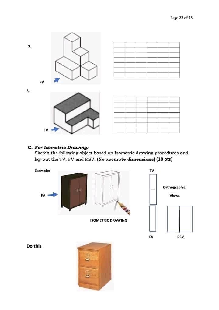 Page 23 of 25
FV
3.
FV
C. For Isometric Drawing:
Sketch the following object based on Isometric drawing procedures and
lay-out the TV, FV and RSV. (No accurate dimensions) (10 pts)
Example:
TV
Orthographic
FV
Views
ISOMETRIC DRAWING
FV
RSV
Do this
