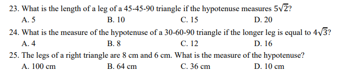 23. What is the length of a leg of a 45-45-90 triangle if the hypotenuse measures 5v2?
С. 15
24. What is the measure of the hypotenuse of a 30-60-90 triangle if the longer leg is equal to 4/3?
С. 12
A. 5
В. 10
D. 20
A. 4
В. 8
D. 16
25. The legs of a right triangle are 8 cm and 6 cm. What is the measure of the hypotenuse?
A. 100 cm
В. 64 сm
С. 36 сm
D. 10 cm
