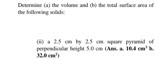 Determine (a) the volume and (b) the total surface area of
the following solids:
(ii) a 2.5 cm by 2.5 cm square pyramid of
perpendicular height 5.0 cm (Ans. a. 10.4 cm³ b.
32.0 cm²)
