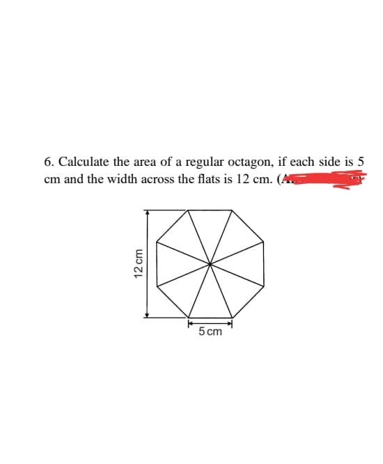 6. Calculate the area of a regular octagon, if each side is
cm and the width across the flats is 12 cm. (A
5 cm
12 cm

