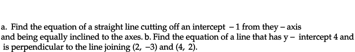 a. Find the equation of a straight line cutting off an intercept - 1 from they-axis
and being equally inclined to the axes. b. Find the equation of a line that has y – intercept 4 and
is perpendicular to the line joining (2, −3) and (4, 2).