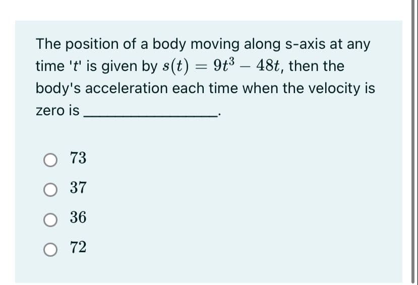 The position of a body moving along s-axis at any
time 't' is given by s(t) = 9t3 – 48t, then the
body's acceleration each time when the velocity is
zero is
O 73
O 37
36
О 72
