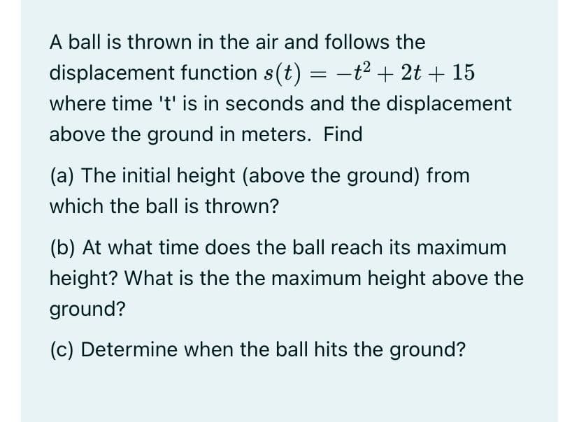 A ball is thrown in the air and follows the
displacement function s(t) = -t² + 2t + 15
where time 't' is in seconds and the displacement
above the ground in meters. Find
(a) The initial height (above the ground) from
which the ball is thrown?
(b) At what time does the ball reach its maximum
height? What is the the maximum height above the
ground?
(c) Determine when the ball hits the ground?
