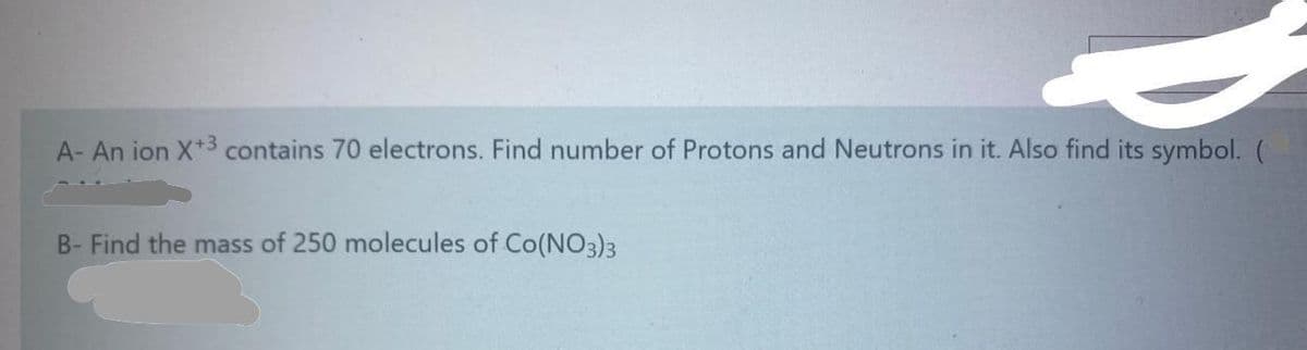 A- An ion X*3 contains 70 electrons. Find number of Protons and Neutrons in it. Also find its symbol. (
B- Find the mass of 250 molecules of Co(NO3)3
