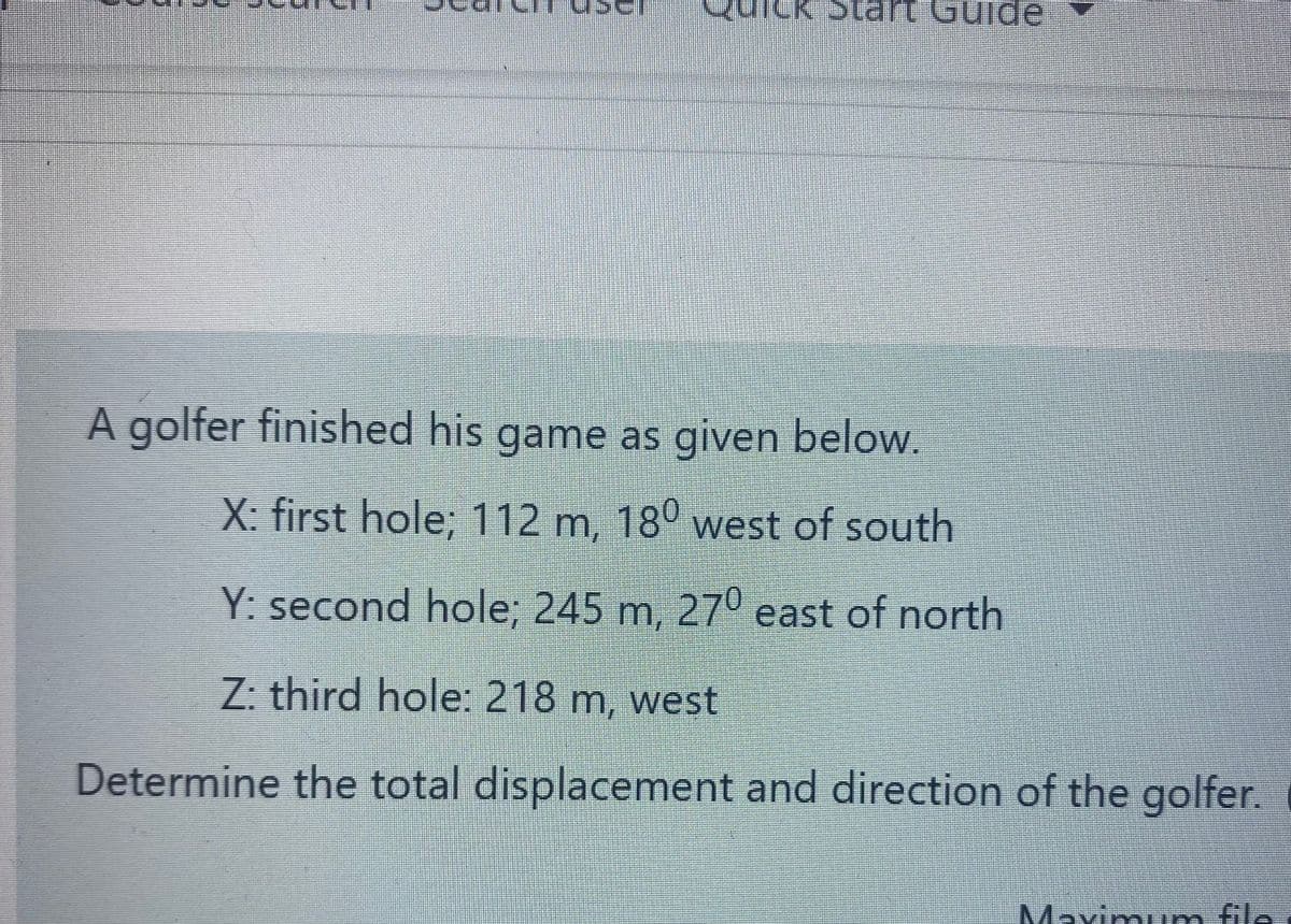 urck Sta t Gulde
A golfer finished his game as given below.
X: first hole; 112 m, 18° west of south
Y: second hole; 245 m, 27º east of north
Z: third hole: 218 m, west
Determine the total displacement and direction of the golfer.
Mavimi file.
