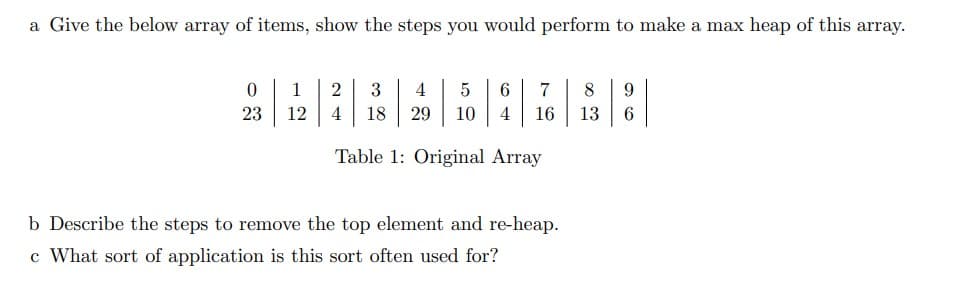 a Give the below array of items, show the steps you would perform to make a max heap of this array.
0
23
1
12
5 6 7 8 9
10 4 16 13 6
2
4
3
4 18 29
Table 1: Original Array
b Describe the steps to remove the top element and re-heap.
c What sort of application is this sort often used for?