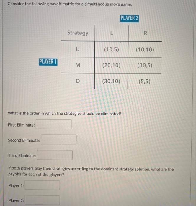 Consider the following payoff matrix for a simultaneous move game.
PLAYER 2
Strategy
L
U
(10,5)
(10,10)
PLAYER 1
(20,10)
(30,5)
(30,10)
(5,5)
What is the order in which the strategies should be eliminated?
First Eliminate:
Second Eliminate:
Third Eliminate:
If both players play their strategies according to the dominant strategy solution, what are the
payoffs for each of the players?
Player 1:
Player 2:
