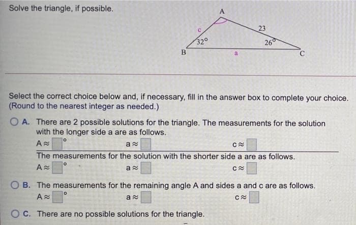 Solve the triangle, if possible.
A
23
32°
26
a
Select the correct choice below and, if necessary, fill in the answer box to complete your choice.
(Round to the nearest integer as needed.)
O A. There are 2 possible solutions for the triangle. The measurements for the solution
with the longer side a are as follows.
The measurements for the solution with the shorter side a are as follows.
O B. The measurements for the remaining angle A and sides a and c are as follows.
O C. There are no possible solutions for the triangle.
