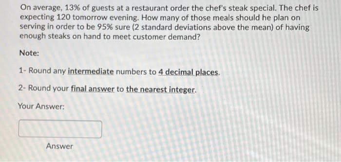 On average, 13% of guests at a restaurant order the chef's steak special. The chef is
expecting 120 tomorrow evening. How many of those meals should he plan on
serving in order to be 95% sure (2 standard deviations above the mean) of having
enough steaks on hand to meet customer demand?
Note:
1- Round any intermediate numbers to 4 decimal places.
2- Round your final answer to the nearest integer.
Your Answer:
Answer

