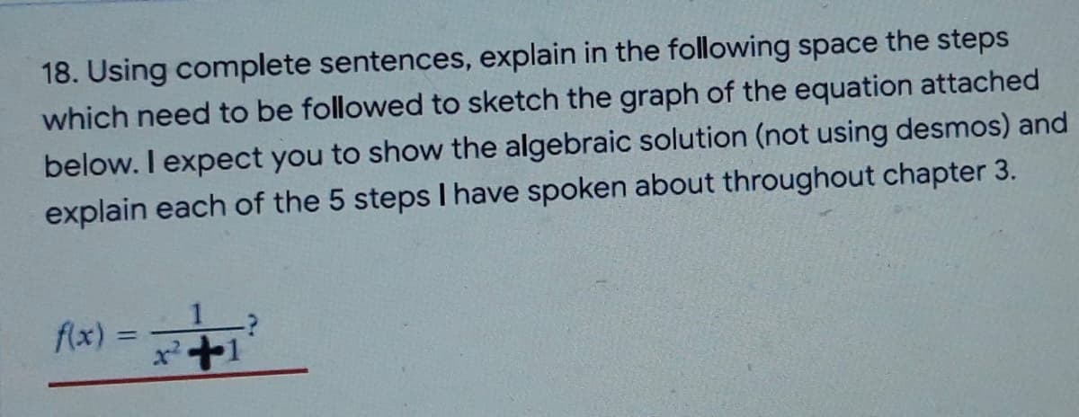 18. Using complete sentences, explain in the following space the steps
which need to be followed to sketch the graph of the equation attached
below. I expect you to show the algebraic solution (not using desmos) and
explain each of the 5 steps I have spoken about throughout chapter 3.
f(x) =
