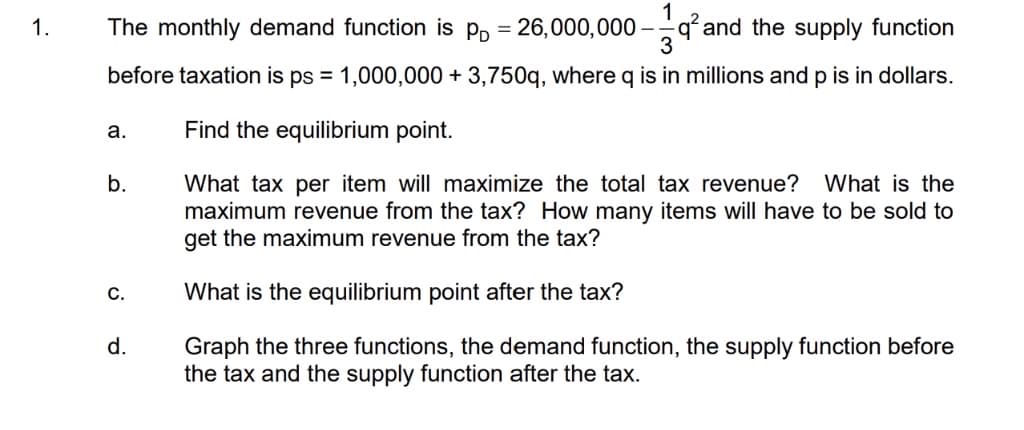 1.
The monthly demand function is p, = 26,000,000
qand the supply function
%3D
before taxation is ps = 1,000,000 + 3,750q, where q is in millions and p is in dollars.
a.
Find the equilibrium point.
What tax per item will maximize the total tax revenue? What is the
maximum revenue from the tax? How many items will have to be sold to
get the maximum revenue from the tax?
b.
С.
What is the equilibrium point after the tax?
Graph the three functions, the demand function, the supply function before
the tax and the supply function after the tax.
d.
