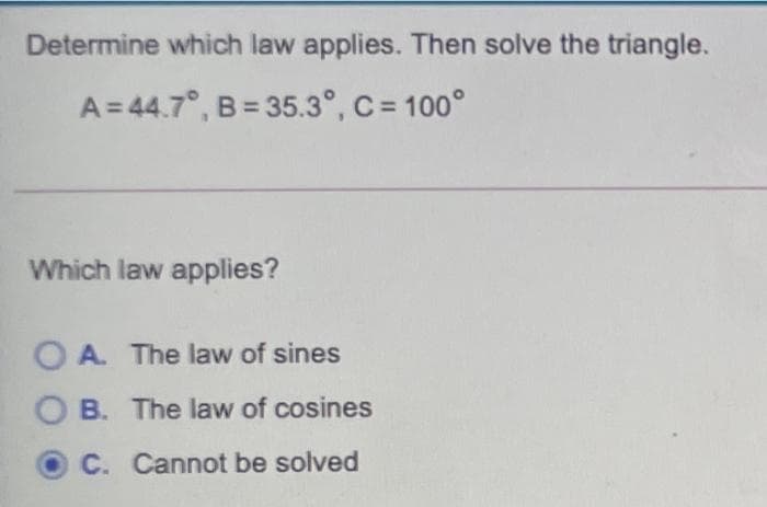 Determine which law applies. Then solve the triangle.
A = 44.7°, B = 35.3°, C = 100°
Which law applies?
O A. The law of sines
O B. The law of cosines
C. Cannot be solved
