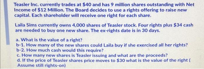 Teasler Inc. currently trades at $40 and has 9 million shares outstanding with Net
Income of $12 Million. The Board decides to use a rights offering to raise new
capital. Each shareholder will receive one right for each share.
Laila Sims currently owns 4,000 shares of Teasler stock. Four rights plus $34 cash
are needed to buy one new share. The ex-rights date is in 30 days.
a. What is the value of a right?
b-1. How many of the new shares could Laila buy if she exercised all her rights?
b-2. How much cash would this require?
c. How many new shares is Teasler issuing and what are the proceeds?
d. If the price of Teasler shares price moves to $30 what is the value of the right (
Assume still rights-on)

