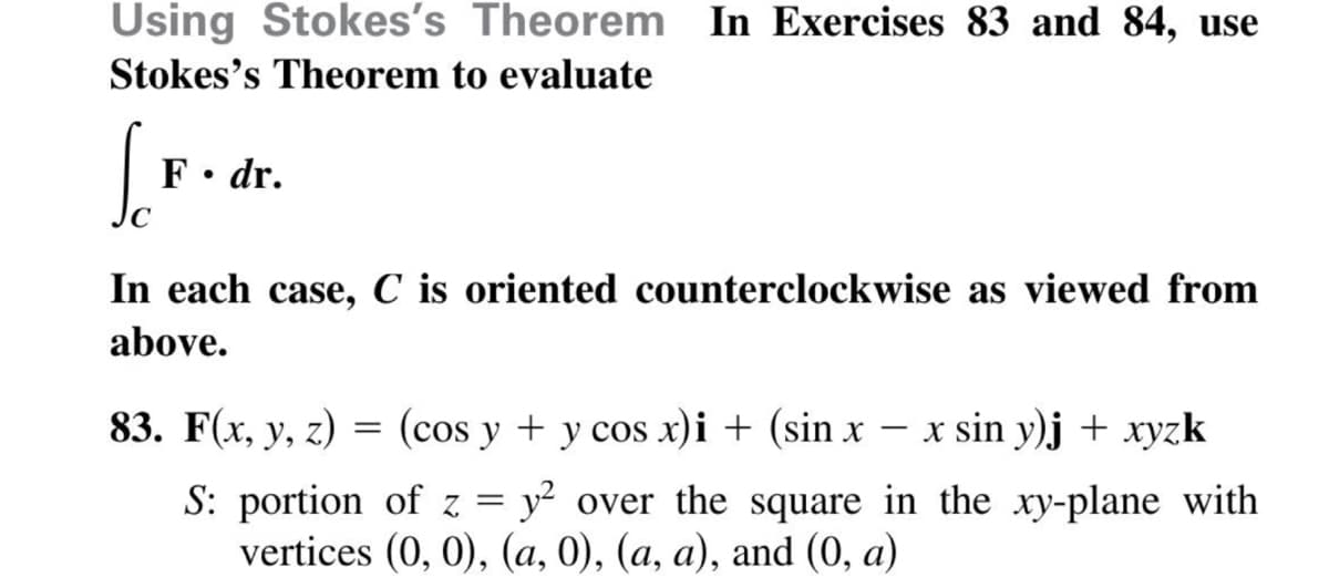 Using Stokes's Theorem In Exercises 83 and 84, use
Stokes's Theorem to evaluate
F• dr.
In each case, C is oriented counterclockwise as viewed from
above.
83. F(x, y, z) = (cos y + y cos x)i + (sin x – x sin y)j + xyzk
|
S: portion of z = y? over the square in the xy-plane with
vertices (0, 0), (a, 0), (a, a), and (0, a)
