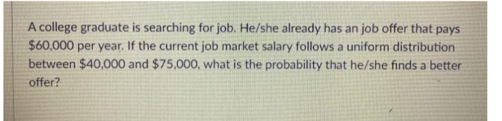 A college graduate is searching for job. He/she already has an job offer that pays
$60,000 per year. If the current job market salary follows a uniform distribution
between $40,000 and $75,000, what is the probability that he/she finds a better
offer?
