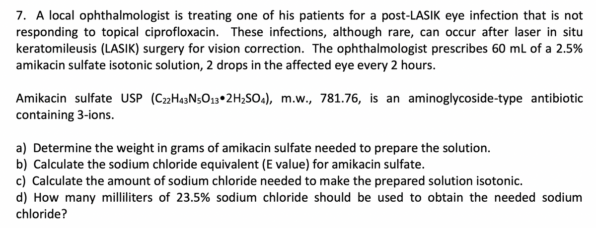 7. A local ophthalmologist is treating one of his patients for a post-LASIK eye infection that is not
responding to topical ciprofloxacin. These infections, although rare, can occur after laser in situ
keratomileusis (LASIK) surgery for vision correction. The ophthalmologist prescribes 60 mL of a 2.5%
amikacin sulfate isotonic solution, 2 drops in the affected eye every 2 hours.
Amikacin sulfate USP (C22H43N5O13 2H₂SO4), m.w., 781.76, is an aminoglycoside-type antibiotic
containing 3-ions.
a) Determine the weight in grams of amikacin sulfate needed to prepare the solution.
b) Calculate the sodium chloride equivalent (E value) for amikacin sulfate.
c) Calculate the amount of sodium chloride needed to make the prepared solution isotonic.
d) How many milliliters of 23.5% sodium chloride should be used to obtain the needed sodium
chloride?