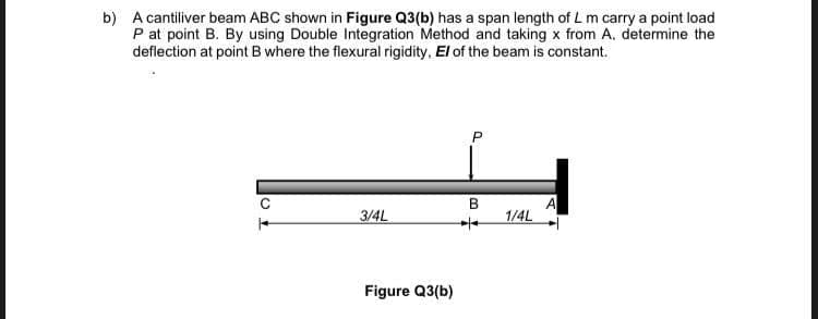 b) A cantiliver beam ABC shown in Figure Q3(b) has a span length of L m carry a point load
P at point B. By using Double Integration Method and taking x from A. determine the
deflection at point B where the flexural rigidity, El of the beam is constant.
3/4L
Figure Q3(b)
B
1/4L