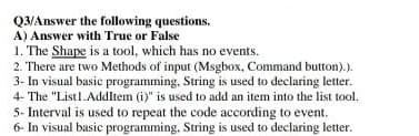 Q3/Answer the following questions.
A) Answer with True or False
1. The Shape is a tool, which has no events.
2. There are two Methods of input (Msgbox, Command button).).
3- In visual basic programming, String is used to declaring letter.
4- The "Listl.AddItem (i)" is used to add an item into the list tool.
5- Interval is used to repeat the code according to event.
6- In visual basic programming, String is used to declaring letter.