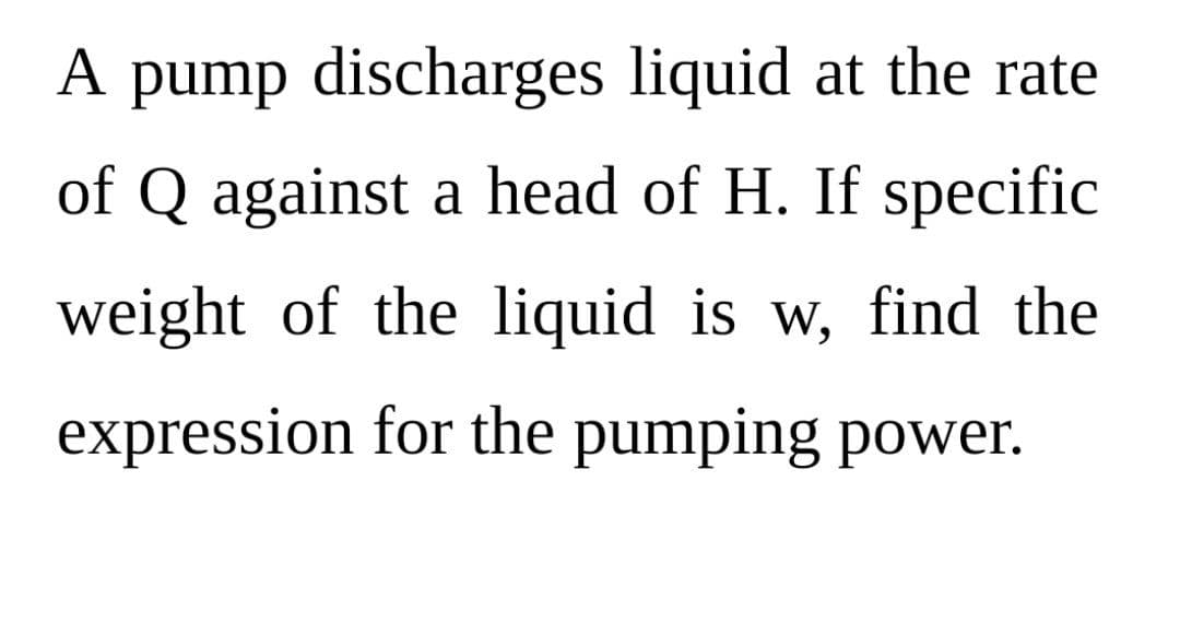 A pump discharges liquid at the rate
of Q against a head of H. If specific
weight of the liquid is w, find the
expression for the pumping power.