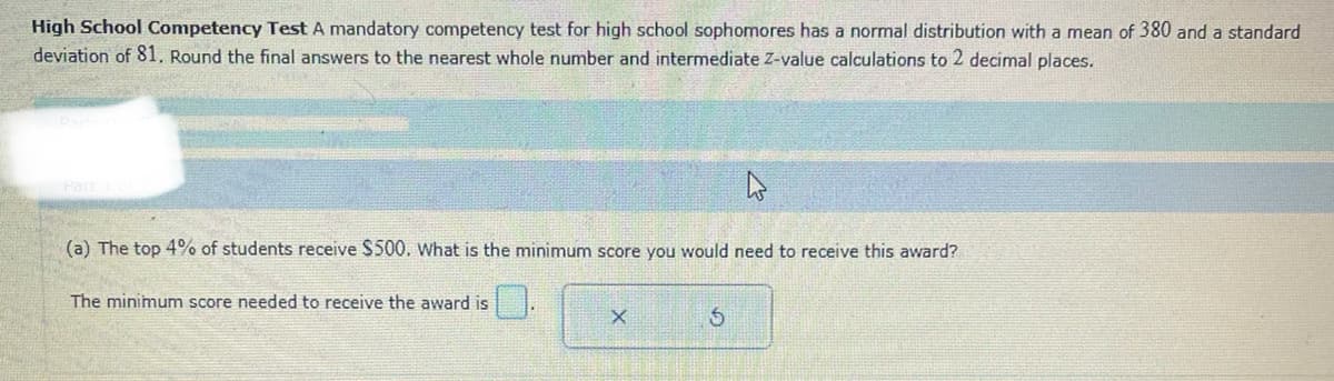 High School Competency Test A mandatory competency test for high school sophomores has a normal distribution with a mean of 380 and a standard
deviation of 81. Round the final answers to the nearest whole number and intermediate Z-value calculations to 2 decimal places.
hs
(a) The top 4% of students receive $500. What is the minimum score you would need to receive this award?
Part
The minimum score needed to receive the award is
X
5