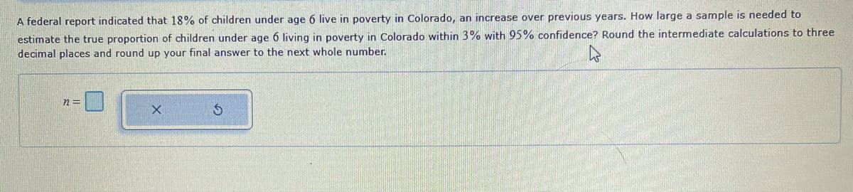 A federal report indicated that 18% of children under age 6 live in poverty in Colorado, an increase over previous years. How large a sample is needed to
estimate the true proportion of children under age 6 living in poverty in Colorado within 3% with 95% confidence? Round the intermediate calculations to three
decimal places and round up your final answer to the next whole number.
n=
X
S