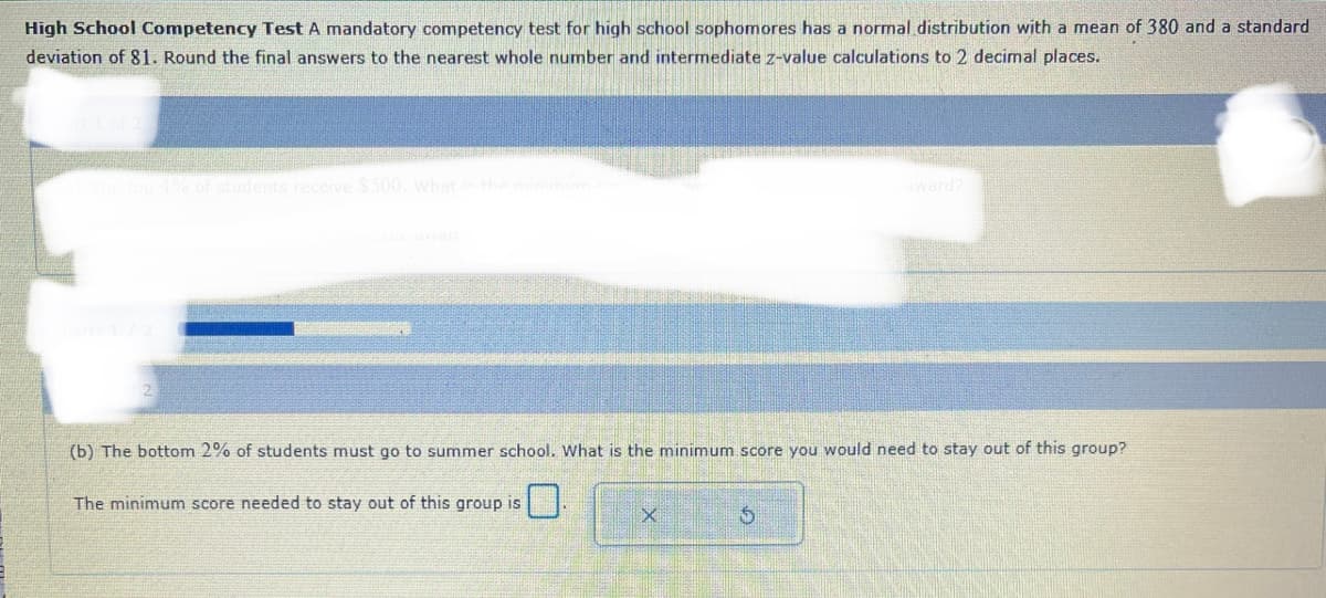 High School Competency Test A mandatory competency test for high school sophomores has a normal distribution with a mean of 380 and a standard
deviation of 81. Round the final answers to the nearest whole number and intermediate z-value calculations to 2 decimal places.
The top 4% of students receive $500, what is the minimum.co
(b) The bottom 2% of students must go to summer school. What is the minimum score you would need to stay out of this group?
The minimum score needed to stay out of this group is
0
X
$