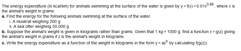 The energy expenditure (in kcal/km) for animals swimming at the surface of the water is given by y=f(x)=0.01x0.88, where x is
the animal's weight in grams.
a. Find the energy for the following animals swimming at the surface of the water.
i. A muskrat weighing 200 g
ii. A sea otter weighing 50,000 g
b. Suppose the animal's weight is given in kilograms rather than grams. Given that 1 kg = 1000 g, find a function x = g(z) giving
the animal's weight in grams if z is the animal's weight in kilograms.
c. Write the energy expenditure as a function of the weight in kilograms in the form y = az by calculating f(g(z)).