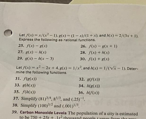 Let f(x)=x/(x²-1), g(x)=(1-x)/(1+x),
Express the following as rational functions.
25. f(x) - g(x)
27. g(x) - h(x)
29. g(x) h(x-3)
and h(x) = 2/(3x + 1).
26. f(x) g(x + 1)
28. f(x) + h(x)
30. f(x) + g(x)
Let f(x)=x² - 2x + 4. g(x)=1/x², and h(x) = 1/(√x - 1). Deter-
mine the following functions.
31. f(g(x))
33. g(h(x))
35. f(h(x))
37. Simplify (81)3/4, 85/3, and (.25)-¹.
38. Simplify (100) 3/2 and (.001)1/3
32. g(/(x))
34. h(g(x))
36. h(f(x))
39. Carbon Monoxide Levels The population of a city is estimated
to be 750 + 25 + 1² thousand people years from the pr