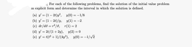 4 For each of the following problems, find the solution of the initial value problem
in explicit form and determine the interval in which the solution is defined.
(a) = (1-2t)y².
(b) = (1-2t)/y.
(c) dr/do= r²/0,
(0) = -1/6
y(1) = -2
r(1)=2
(d) = 2t/(1+2y),
y(2) = 0
(e) =t(t² +1)/(4³), y(0) = -1/√/2