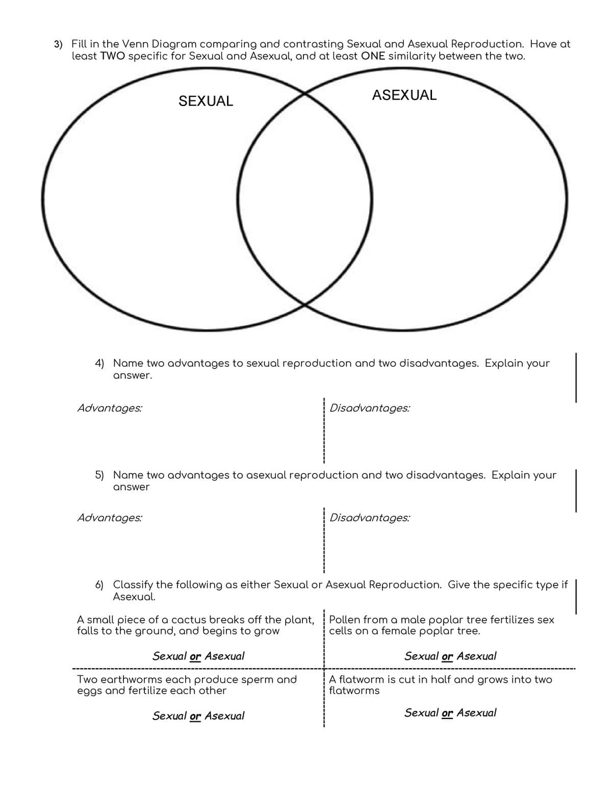 3) Fill in the Venn Diagram comparing and contrasting Sexual and Asexual Reproduction. Have at
least TWO specific for Sexual and Asexual, and at least ONE similarity between the two.
ASEXUAL
SEXUAL
4) Name two advantages to sexual reproduction and two disadvantages. Explain your
answer.
Advantages:
Disadvantages:
5) Name two advantages to asexual reproduction and two disadvantages. Explain your
answer
Advantages:
Disadvantages:
6) Classify the following as either Sexual or Asexual Reproduction. Give the specific type if
Asexual.
A small piece of a cactus breaks off the plant,
falls to the ground, and begins to grow
Pollen from a male poplar tree fertilizes sex
cells on a female poplar tree.
Sexual or Asexual
Sexual or Asexual
Two earthworms each produce sperm and
eggs and fertilize each other
A flatworm is cut in half and grows into two
flatworms
Sexual or Asexual
Sexual or Asexual
