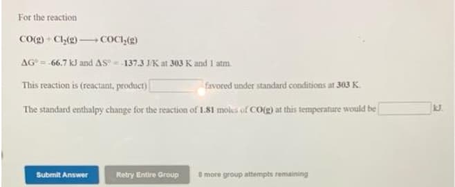 For the reaction
CO(g) - Ch(2) COCI,(g)
AG° = -66.7 kJ and AS=-137.3 J/K at 303 K and 1 atm.
This reaction is (reactant, product)
favored under standard conditions at 303 K.
The standard enthalpy change for the reaction of 1.81 moles of CO(g) at this temperature would be
Submit Answer
Retry Entire Group
8more group attempts remaining
