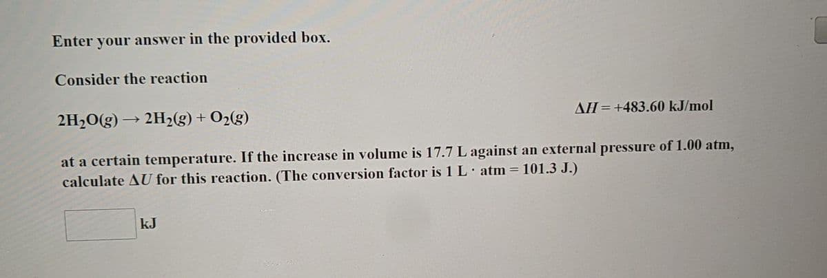 Enter your answer in the provided box.
Consider the reaction
2H2O(g) → 2H23) + O2(g)
AH=+483.60 kJ/mol
at a certain temperature. If the increase in volume is 17.7 L against an external pressure of 1.00 atm,
calculate AU for this reaction. (The conversion factor is 1 L atm = 101.3 J.)
kJ
