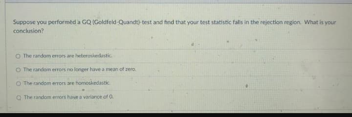 Suppose you performed a GQ (Goldfeld-Quandt)-test and find that your test statistic falls in the rejection region. What is your
conclusion?
O The random errors are heteroskedastic.
O The random errors no longer have a mean of zero.
O The random errors are homoskedastic.
The random errors have a variance of O.
